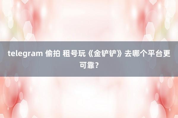 telegram 偷拍 租号玩《金铲铲》去哪个平台更可靠？