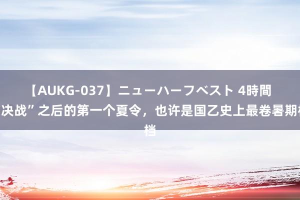 【AUKG-037】ニューハーフベスト 4時間 “决战”之后的第一个夏令，也许是国乙史上最卷暑期档