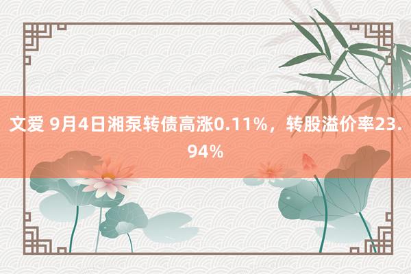 文爱 9月4日湘泵转债高涨0.11%，转股溢价率23.94%