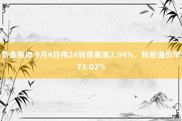 新金瓶梅 9月4日伟24转债高涨2.94%，转股溢价率73.02%