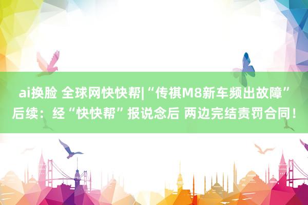 ai换脸 全球网快快帮|“传祺M8新车频出故障”后续：经“快快帮”报说念后 两边完结责罚合同！