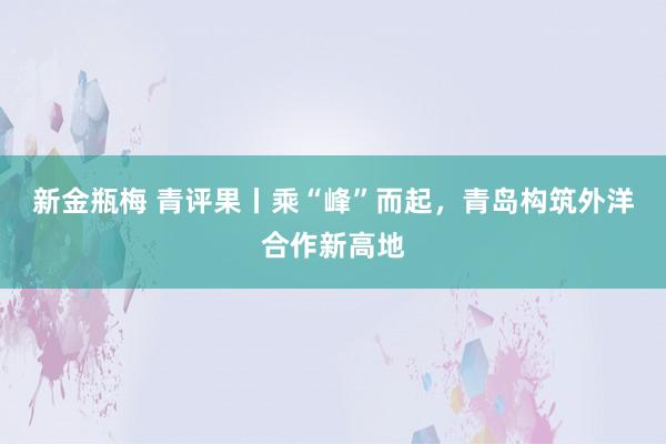 新金瓶梅 青评果丨乘“峰”而起，青岛构筑外洋合作新高地