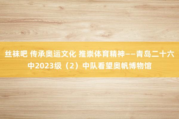 丝袜吧 传承奥运文化 推崇体育精神——青岛二十六中2023级（2）中队看望奥帆博物馆