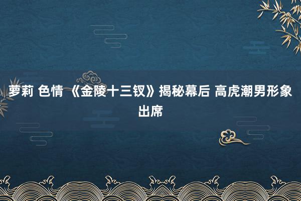 萝莉 色情 《金陵十三钗》揭秘幕后 高虎潮男形象出席