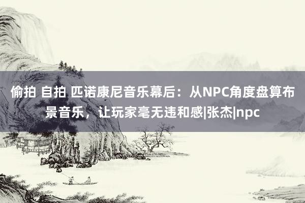 偷拍 自拍 匹诺康尼音乐幕后：从NPC角度盘算布景音乐，让玩家毫无违和感|张杰|npc