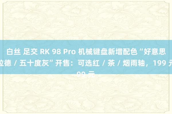 白丝 足交 RK 98 Pro 机械键盘新增配色“好意思拉德 / 五十度灰”开售：可选红 / 茶 / 烟雨轴，199 元