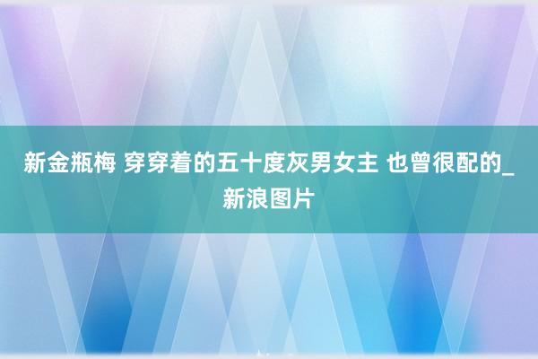 新金瓶梅 穿穿着的五十度灰男女主 也曾很配的_新浪图片