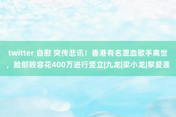 twitter 自慰 突传悲讯！香港有名混血歌手离世，脸部毁容花400万进行竖立|九龙|梁小龙|黎爱莲