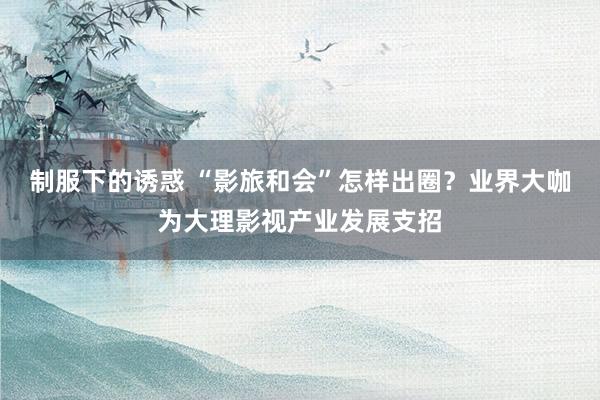 制服下的诱惑 “影旅和会”怎样出圈？业界大咖为大理影视产业发展支招