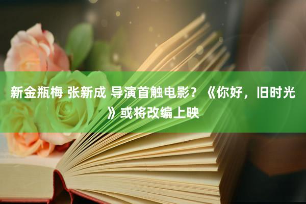 新金瓶梅 张新成 导演首触电影？《你好，旧时光》或将改编上映