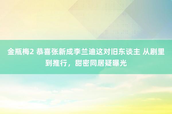 金瓶梅2 恭喜张新成李兰迪这对旧东谈主 从剧里到推行，甜密同居疑曝光