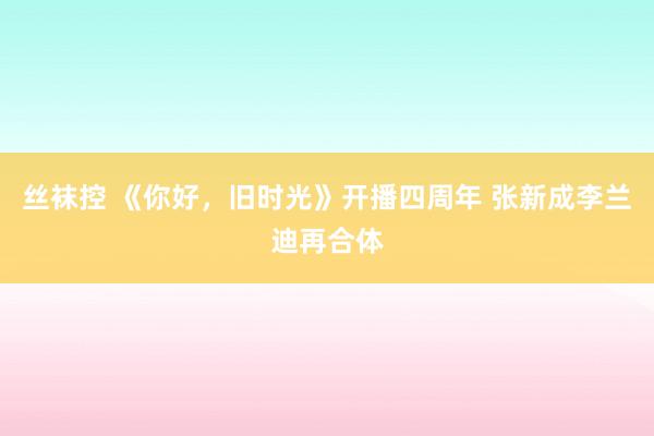 丝袜控 《你好，旧时光》开播四周年 张新成李兰迪再合体