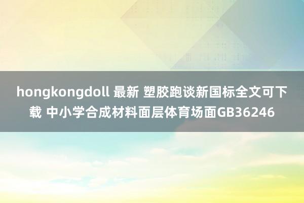 hongkongdoll 最新 塑胶跑谈新国标全文可下载 中小学合成材料面层体育场面GB36246