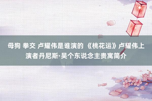 母狗 拳交 卢耀伟是谁演的 《桃花运》卢耀伟上演者丹尼斯·吴个东说念主贵寓简介