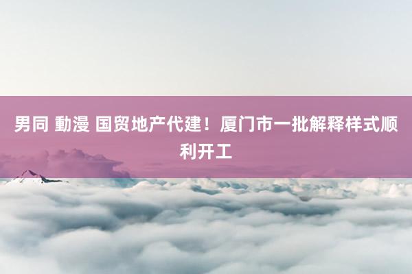 男同 動漫 国贸地产代建！厦门市一批解释样式顺利开工