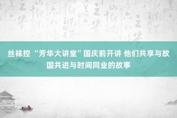 丝袜控 “芳华大讲堂”国庆前开讲 他们共享与故国共进与时间同业的故事