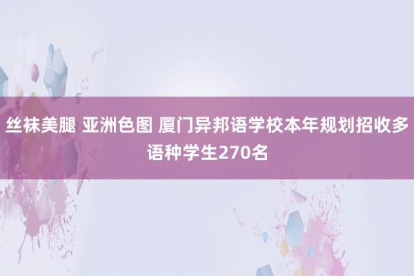 丝袜美腿 亚洲色图 厦门异邦语学校本年规划招收多语种学生270名