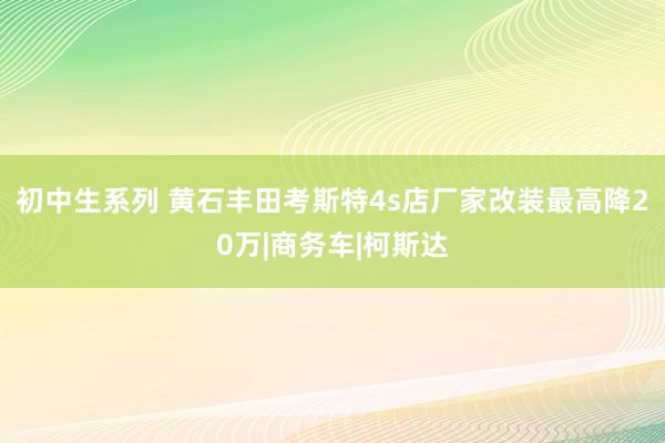 初中生系列 黄石丰田考斯特4s店厂家改装最高降20万|商务车|柯斯达