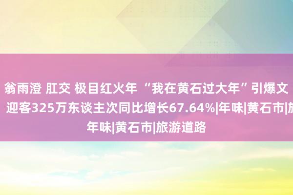 翁雨澄 肛交 极目红火年 “我在黄石过大年”引爆文旅阛阓，迎客325万东谈主次同比增长67.64%|年味|黄石市|旅游道路