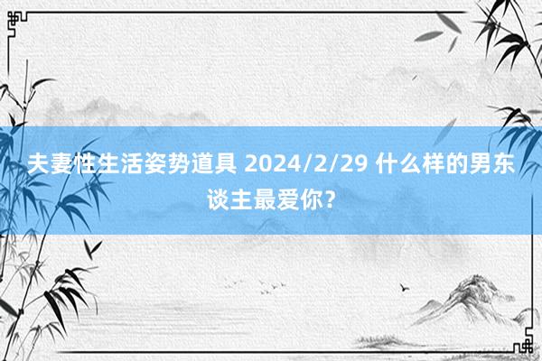 夫妻性生活姿势道具 2024/2/29 什么样的男东谈主最爱你？