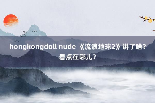 hongkongdoll nude 《流浪地球2》讲了啥？看点在哪儿？