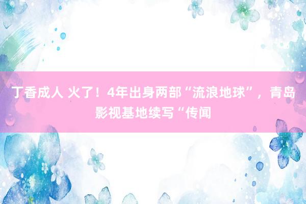 丁香成人 火了！4年出身两部“流浪地球”，青岛影视基地续写“传闻