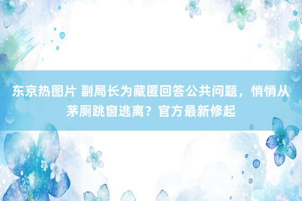 东京热图片 副局长为藏匿回答公共问题，悄悄从茅厕跳窗逃离？官方最新修起