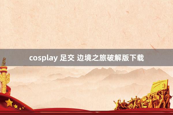 cosplay 足交 边境之旅破解版下载