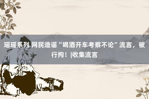 瑶瑶系列 网民造谣“喝酒开车考察不论”流言，被行拘！|收集流言