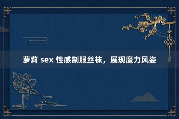 萝莉 sex 性感制服丝袜，展现魔力风姿