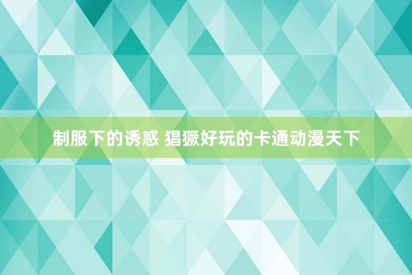 制服下的诱惑 猖獗好玩的卡通动漫天下